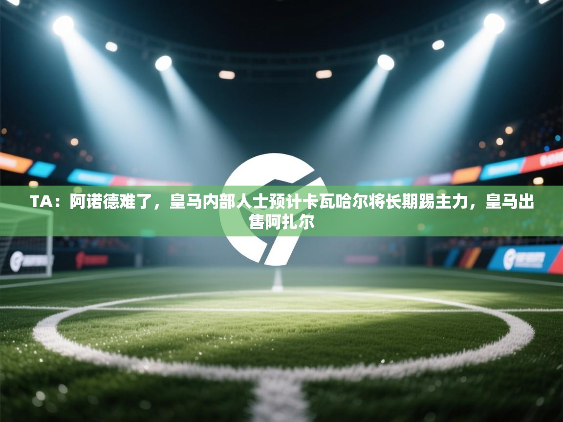 开云体育安卓APK下载-TA：阿诺德难了，皇马内部人士预计卡瓦哈尔将长期踢主力，皇马出售阿扎尔  第3张