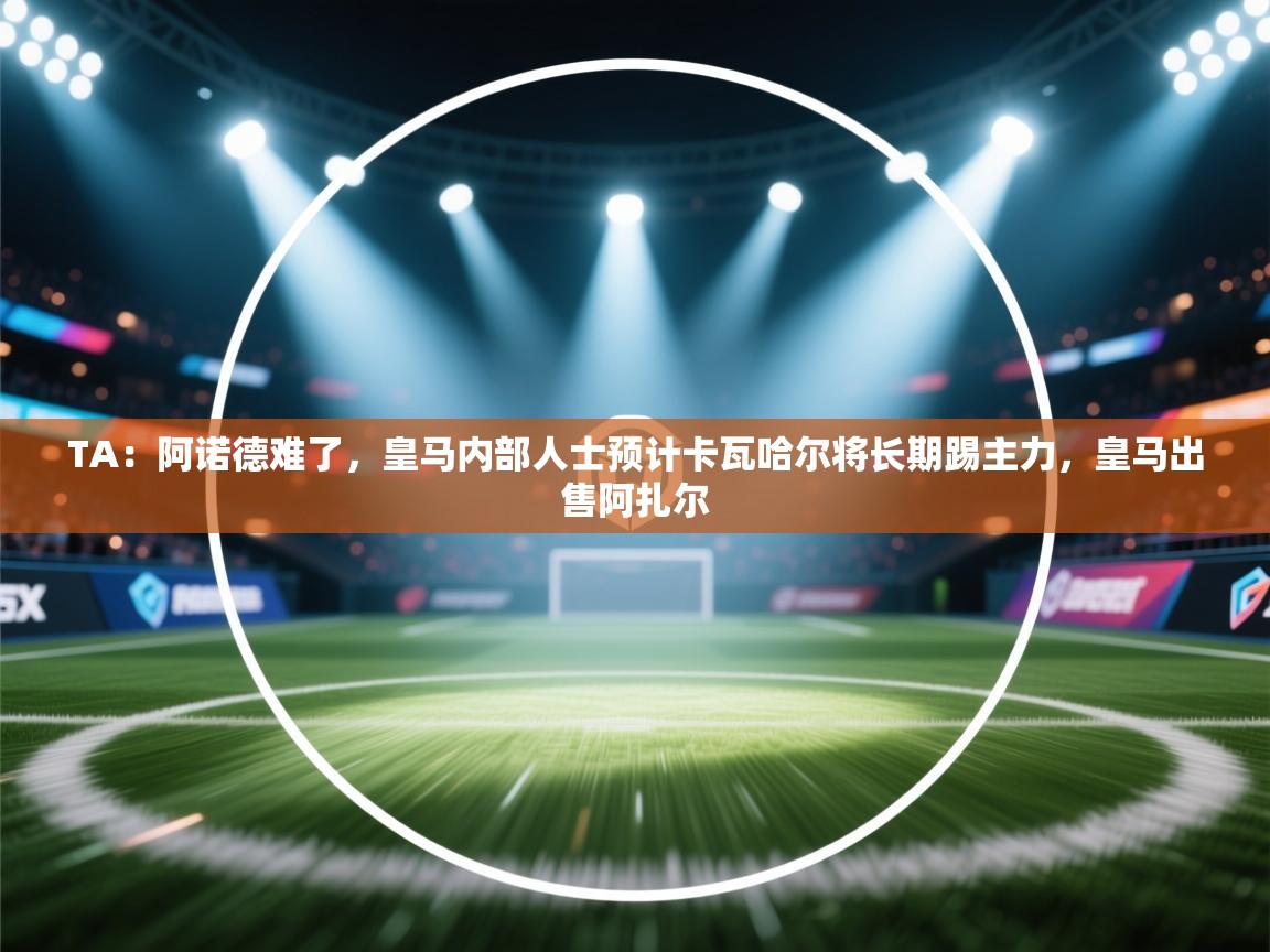 开云体育安卓APK下载-TA：阿诺德难了，皇马内部人士预计卡瓦哈尔将长期踢主力，皇马出售阿扎尔  第2张