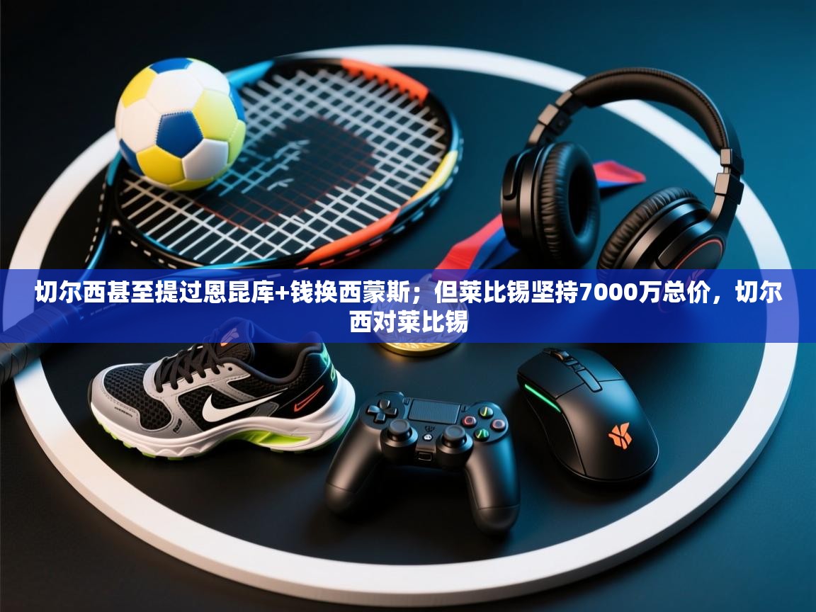 开云体育注册app-切尔西甚至提过恩昆库+钱换西蒙斯；但莱比锡坚持7000万总价，切尔西对莱比锡  第3张