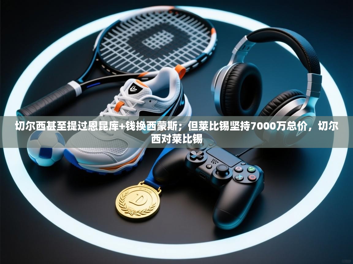 开云体育注册app-切尔西甚至提过恩昆库+钱换西蒙斯；但莱比锡坚持7000万总价，切尔西对莱比锡  第2张