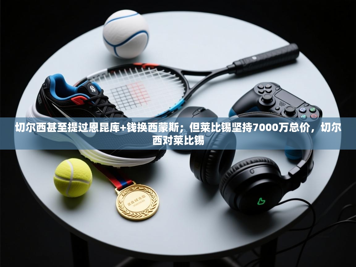 开云体育注册app-切尔西甚至提过恩昆库+钱换西蒙斯；但莱比锡坚持7000万总价，切尔西对莱比锡  第4张