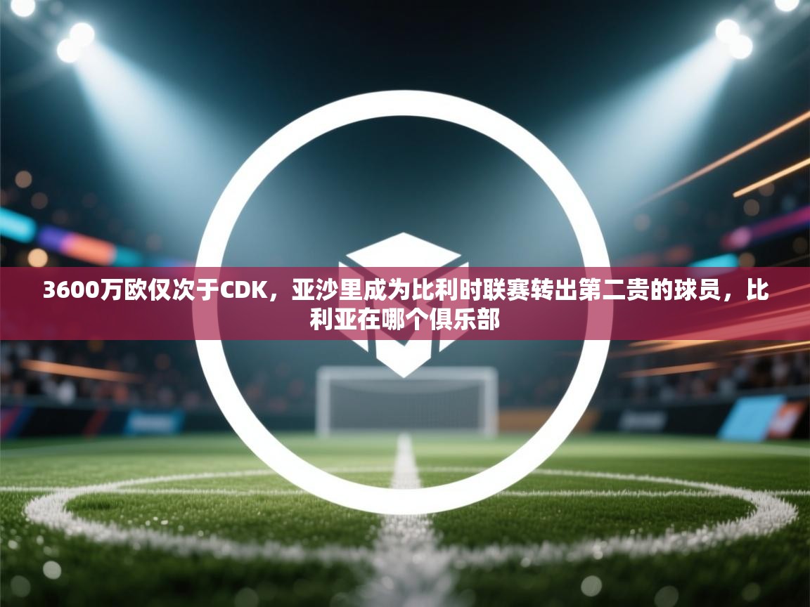 开云注册-3600万欧仅次于CDK，亚沙里成为比利时联赛转出第二贵的球员，比利亚在哪个俱乐部  第1张