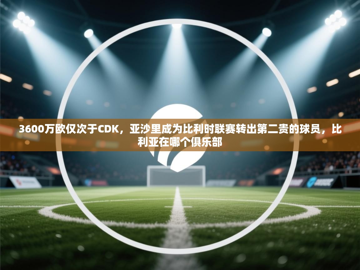 开云注册-3600万欧仅次于CDK，亚沙里成为比利时联赛转出第二贵的球员，比利亚在哪个俱乐部  第4张