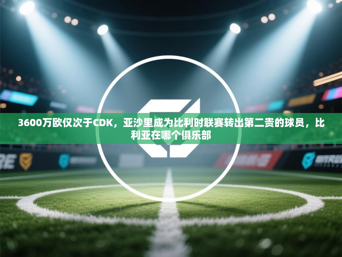 开云注册-3600万欧仅次于CDK，亚沙里成为比利时联赛转出第二贵的球员，比利亚在哪个俱乐部  第3张